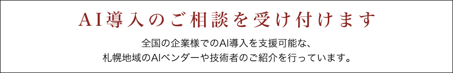 AI導入のご相談を受け付けます 全国の企業様でのAI導入を支援可能な、札幌地域のAIベンダーや技術者のご紹介を行っています。